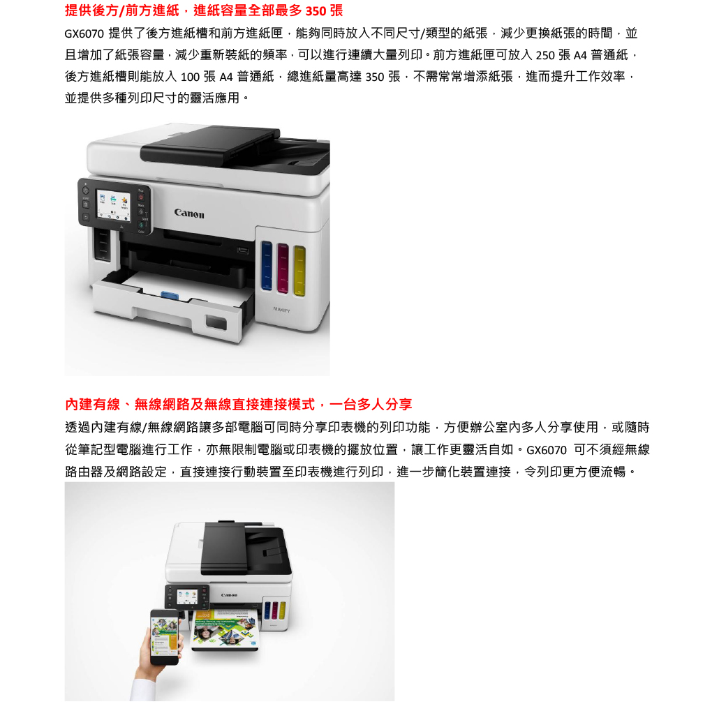 提供後方/前方進紙進紙容量全部最多350張GX6070 提供了後方進紙槽和前方進紙匣能夠同時放入不同尺寸/類型的紙張減少更換紙張的時間並且增加了紙張容量,減少重新裝紙的頻率,可以進行連續大量列印。前方進紙匣可放入250張A4普通紙,後方進紙槽則能放入100張A4普通紙,總進紙量高達350張,不需常常增添紙張,進而提升工作效率,並提供多種列印尺寸的靈活應用。MAXIFY建有線、無線網路及無線直接連接模式,一台多人分享透過內建有線/無線網路讓多部電腦可同時分享印表機的列印功能,方便辦公室內多人分享使用,或隨時從筆記型電腦進行工作,亦無限制電腦或印表機的擺放位置,讓工作更靈活自如。GX6070 可不須經無線路由器及網路設定,直接連接行動裝置至印表機進行列印,進一步簡化裝置連接,令列印更方便流暢。