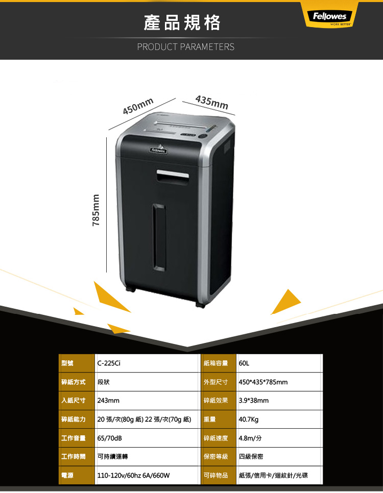 785mm450mm產品規格PRODUCT PARAMETERSFellowes 435mm型號C-225Ci箱容量60L碎紙方式 段狀外型尺寸450*435*785mm入紙尺寸 243mm碎紙效果3.9*38mm碎紙能力 20張/次(80g 紙)22張/次(70g紙)重量40.7Kg工作音量 65/70dB碎紙速度4.8m/工作時間可持續運轉保密等級四級保密電源 110-120v/60hz 6A/660W可碎物品紙張/信用卡/迴紋針/光碟