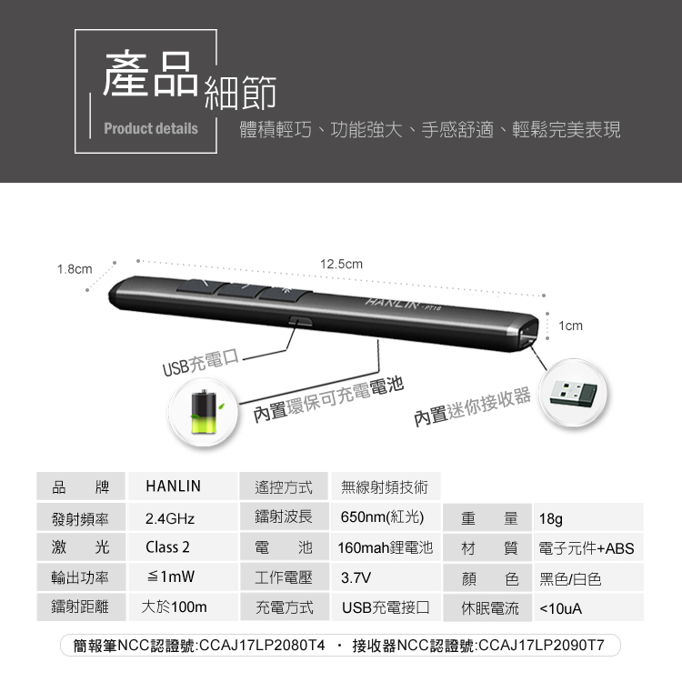 1.8cm產品細節Product details體積輕巧、功能強大、手感舒適、輕鬆完美表現12.5cmHANLIN 1cmUSB充電口内置環保可充電電池内置迷你接收器品 牌HANLIN遙控方式無線射頻技術發射頻率2.4GHz鐳射波長650nm(紅光)激光Class 2電池輸出功率≦1mW工作電壓160mah鋰電池3.7V重 材 質電子元件+ABS顔 色18g黑色/白色鐳射距離 大於100m充電方式USB充電接口休眠電流10uA簡報筆NCC認證號:CCAJ17LP2080T4接收器NCC認證號:CCAJ17LP2090T7