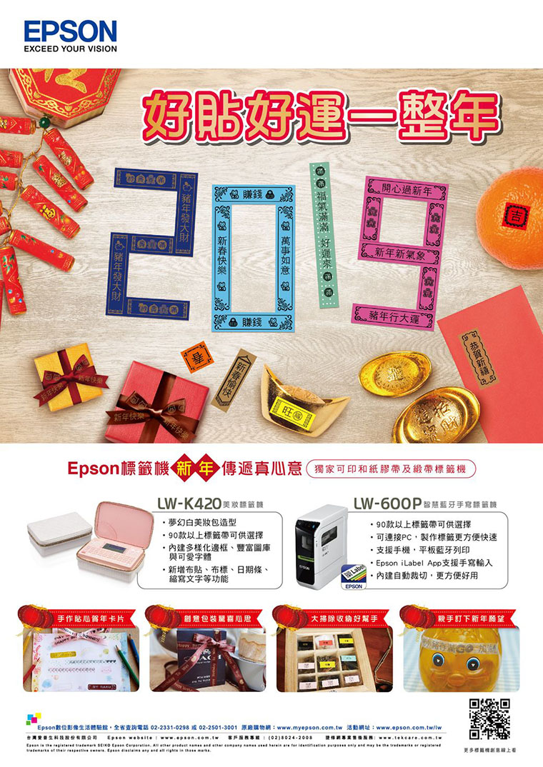 EPSONEXCEED YOUR VISION好貼好運一整年賺錢赠 過新年2019賺錢 新年新氣象豬年行大運 新年快樂旺!標 傳遞真心意獨家可印和紙膠帶及緞帶機LW- 籤夢幻白美造型90款以上標籤帶可供選擇多樣化邊框豐富圖庫與可愛字體新增布貼、布標、日期條、縮寫文字等功能LW-600P手寫LaEPSON90款以上標籤帶可供選擇可連接PC製作標籤更方便快速支援手機,平板列印· Epson iLabel App支援手寫輸入自動裁切,更方便好用手作貼心卡片包裝喜大掃除收納好幫手親手訂下新年願望Epson數位影像活,查詢電話02-2331-0298 或02-2501-3001 原廠購物wwwmyepson.com.tw 活動網址www.epson.com.tw/lw台灣生 Epson  : www.epson.com.tw 客戶包 (028024-2008 : Epson       .           are       be    回到更多標籤機創意看