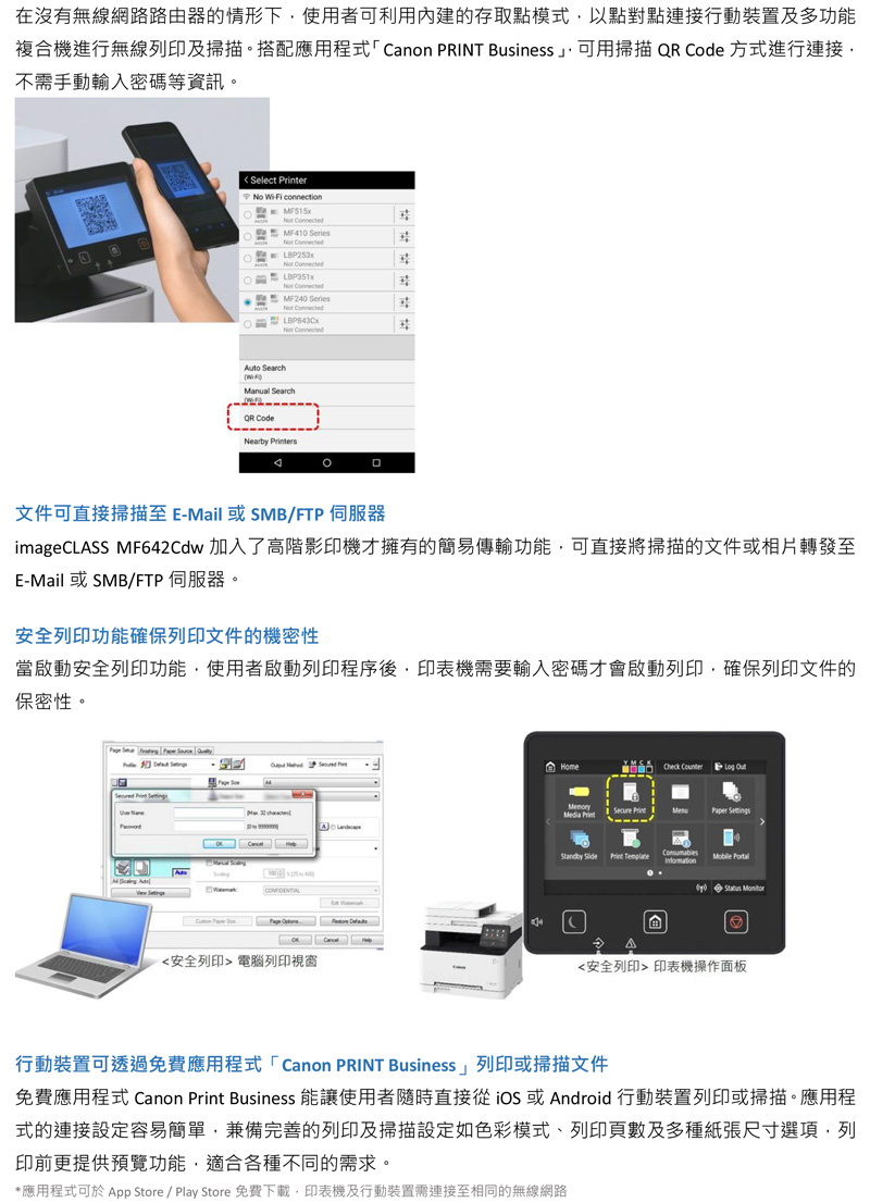 在沒有無線網路路由器的情形下使用者可利用內建的存取點模式以點對點連接行動裝置及多功能複合機進行無線列印及掃描。搭配應用程式「Canon PRINT Business 可用掃描  Code 方式進行連接不需手動輸入密碼等資訊。lect er No Wi-Fi connection MF410 Series LBP253x LBP351x MF240 Series ConnectedNot ConnectedAuto SearchManual SearchQR CodeNearby 文件可直接掃描至 E-Mail 或SMB/FTP 伺服器ImageCLASS MF642Cdw 加入了影印機才擁有的簡易傳輸功能,可直接將掃描的文件或相片轉發至E-Mail 或SMB/FTP 伺服器。安全列印功能確保列印文件的機密性安全列印功能,使用者列印程序後,印表機需要輸入密碼才會啟動列印,確保列印文件的保密性。     Se<安全列印> 電腦列印視窗HomeCheck       Print Template  Δ<安全列印> 印表機操作面板行動裝置可透過免費應用程式「Canon PRINT Business」列印或掃描文件免費應用程式 Canon Print Business 能讓使用者隨時直接  或 Android 行動裝置列印或掃描。應用程式的連接設定容易簡單,兼備完善的列印及掃描設定如色彩模式、列印頁數及多種紙張尺寸選項,列印前更提供預覽功能,適合各種不同的需求。*應用程式可於 App Store / Play Store 免費下載,印表機及行動裝置需連接至相同的無線網路